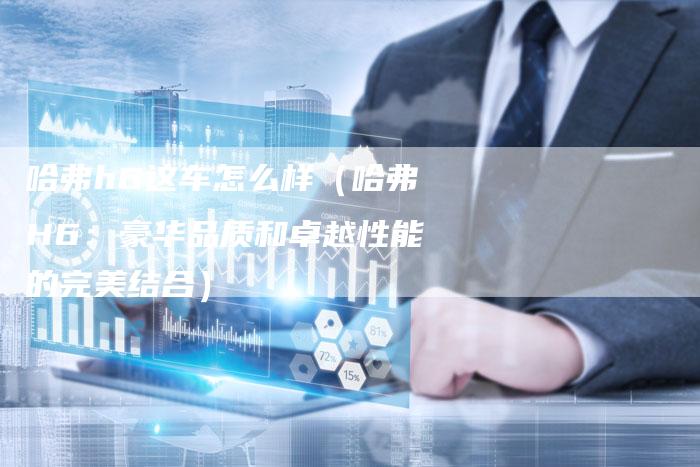 哈弗h6这车怎么样（哈弗H6：豪华品质和卓越性能的完美结合）-车时代
