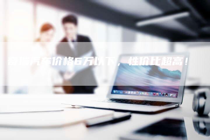 奇瑞汽车价格6万以下,性价比超高!-车时代