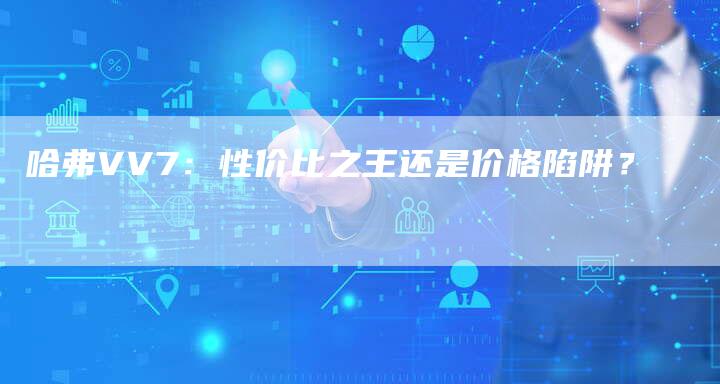 哈弗VV7:性价比之王还是价格陷阱?-车时代