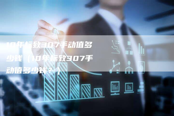 10年标致307手动值多少钱（10年标致307手动值多少钱？）