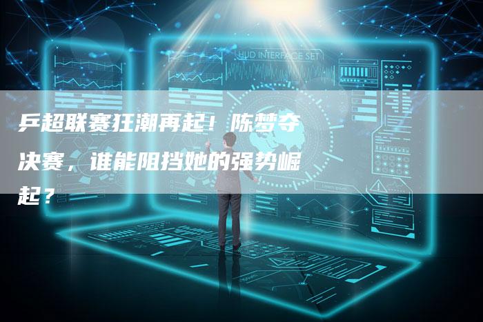 乒超联赛狂潮再起!陈梦夺决赛,谁能阻挡她的强势崛起?-车时代