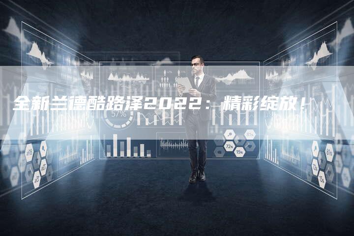 全新兰德酷路泽2022:精彩绽放!-车时代