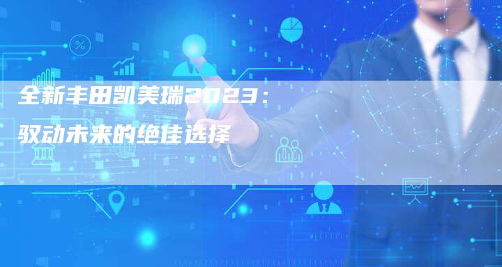 全新丰田凯美瑞2023:驭动未来的绝佳选择-车时代