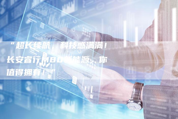 “超长续航,科技感满满!长安睿行M80新能源,你值得拥有!”-车时代