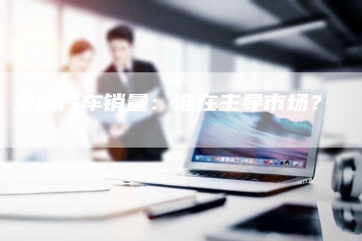 全球汽车销量:谁在主导市场?-车时代