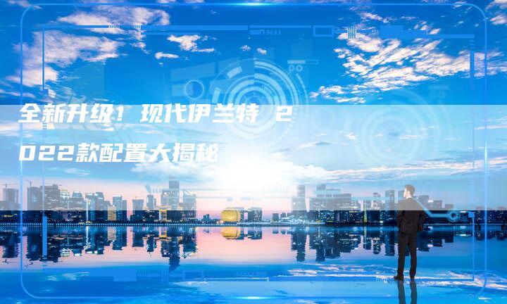 全新升级！现代伊兰特 2022款配置大揭秘