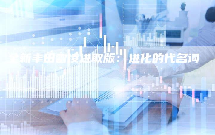 全新丰田雷凌进取版:进化的代名词-车时代