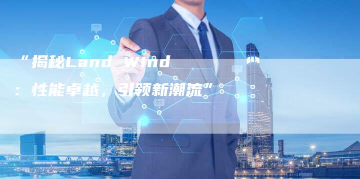“揭秘Land Wind:性能卓越,引领新潮流”-车时代