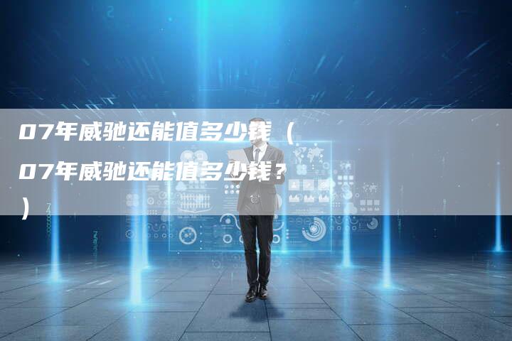 07年威驰还能值多少钱(07年威驰还能值多少钱?)-车时代