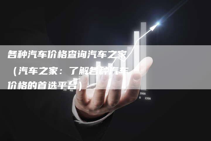 各种汽车价格查询汽车之家（汽车之家：了解各种汽车价格的首选平台）