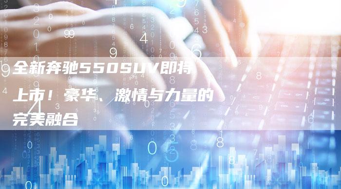 全新奔驰550SUV即将上市!豪华、激情与力量的完美融合-车时代