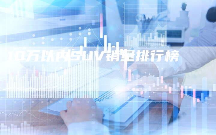 10万以内SUV销量排行榜-车时代