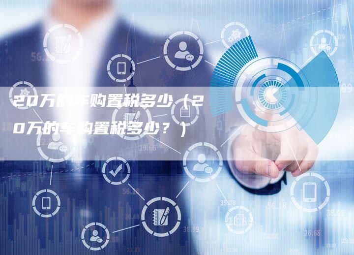 20万的车购置税多少(20万的车购置税多少?)-车时代