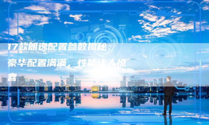 17款朗逸配置参数揭秘：豪华配置满满，性能让人惊喜-车时代