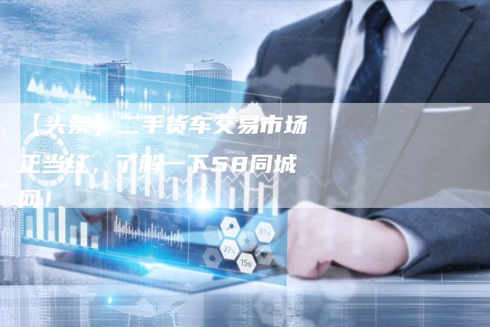 【头条】二手货车交易市场正当红,了解一下58同城网!-车时代