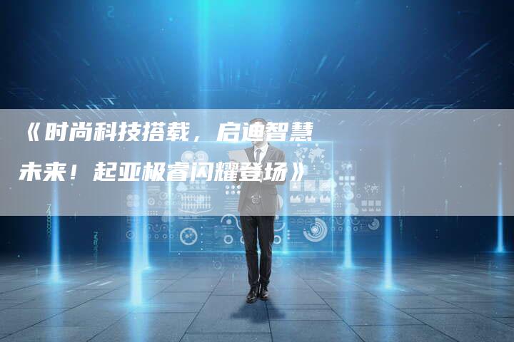 《时尚科技搭载,启迪智慧未来!起亚极睿闪耀登场》-车时代