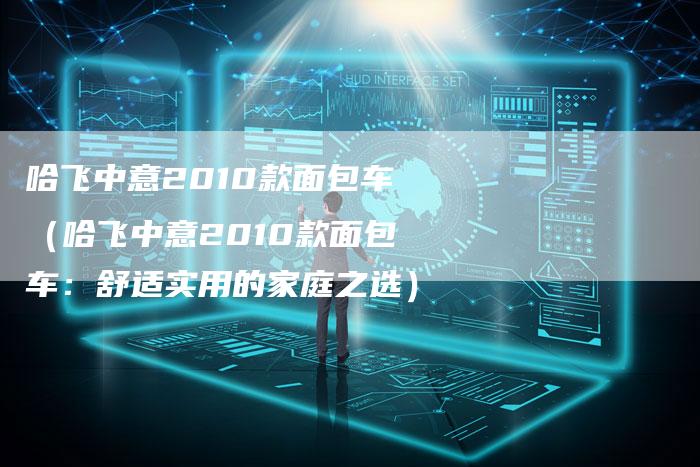 哈飞中意2010款面包车(哈飞中意2010款面包车:舒适实用的家庭之选)-车时代