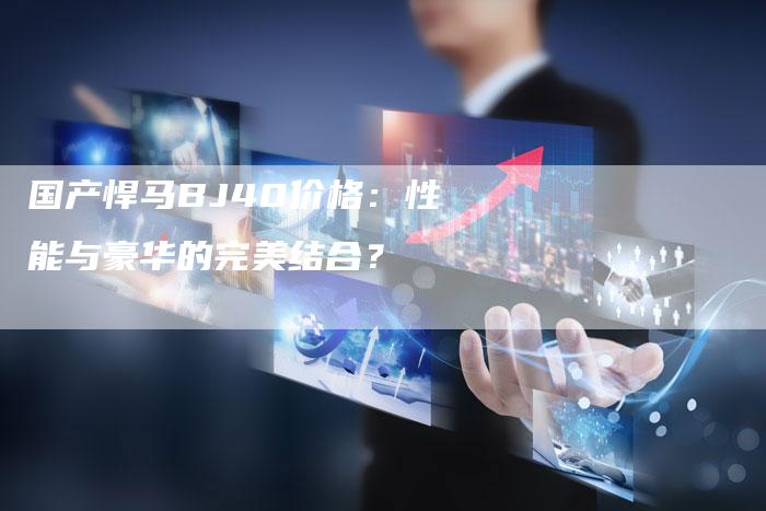 国产悍马BJ40价格:性能与豪华的完美结合?-车时代