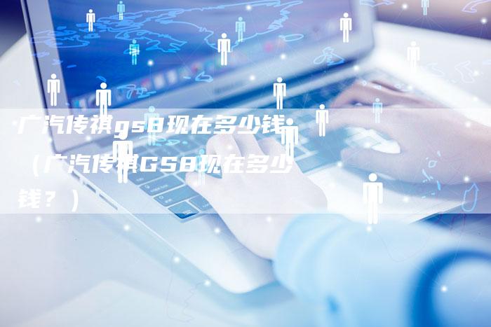 广汽传祺gs8现在多少钱(广汽传祺GS8现在多少钱?)-车时代