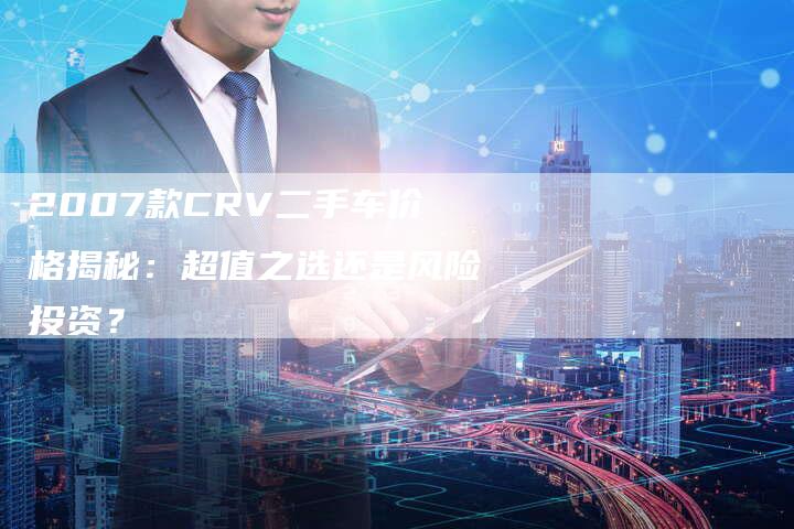 2007款CRV二手车价格揭秘:超值之选还是风险投资?-车时代