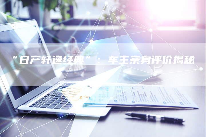 “日产轩逸经典”:车主亲身评价揭秘-车时代