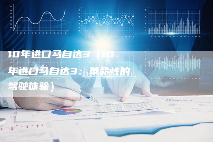 10年进口马自达3(10年进口马自达3:革命性的驾驶体验)-车时代
