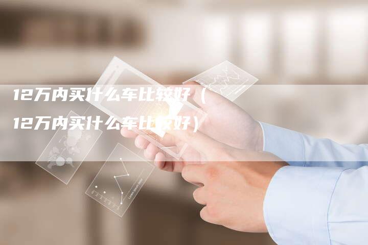 12万内买什么车比较好(12万内买什么车比较好)-车时代