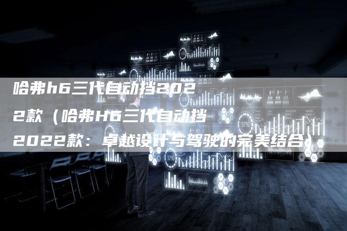 哈弗h6三代自动挡2022款(哈弗H6三代自动挡2022款:卓越设计与驾驶的完美结合)-车时代