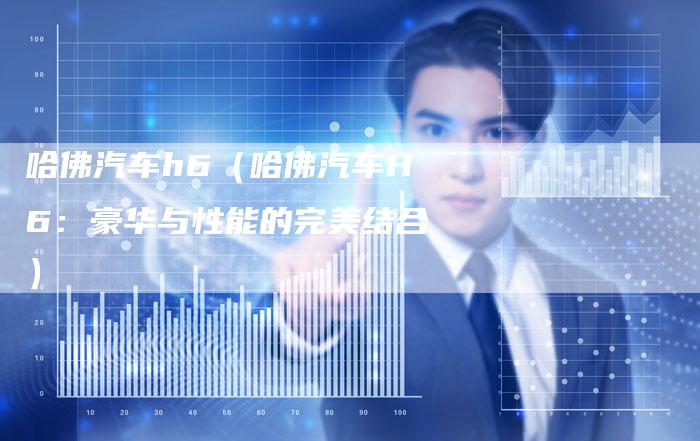 哈佛汽车h6(哈佛汽车H6:豪华与性能的完美结合)-车时代