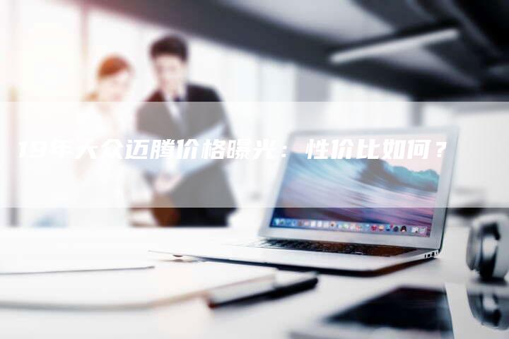 19年大众迈腾价格曝光：性价比如何？-车时代