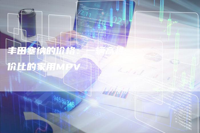 丰田塞纳的价格:一辆高性价比的家用MPV-车时代