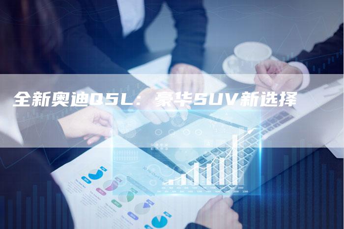 全新奥迪Q5L:豪华SUV新选择-车时代