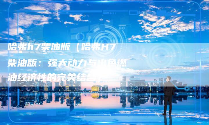 哈弗h7柴油版(哈弗H7柴油版:强大动力与出色燃油经济性的完美结合)-车时代