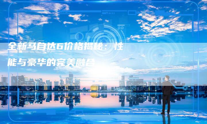 全新马自达6价格揭秘:性能与豪华的完美融合-车时代