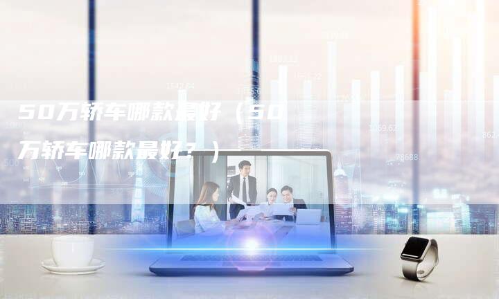 50万轿车哪款最好（50万轿车哪款最好？）