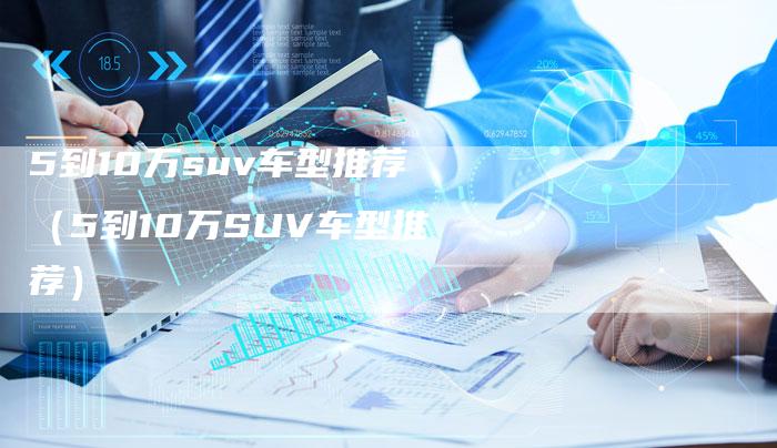 5到10万suv车型推荐(5到10万SUV车型推荐)-车时代