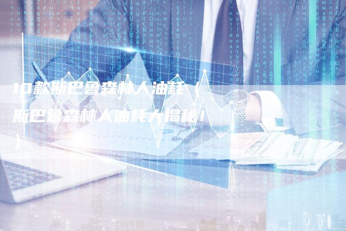 10款斯巴鲁森林人油耗（斯巴鲁森林人油耗大揭秘！）-车时代