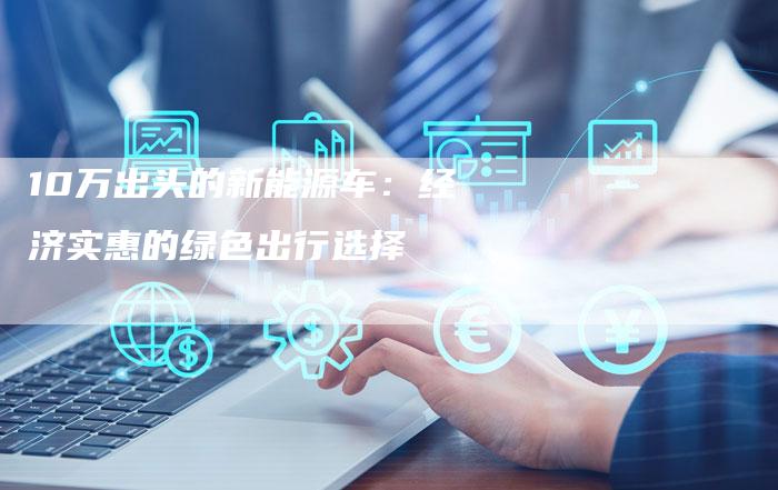 10万出头的新能源车:经济实惠的绿色出行选择-车时代