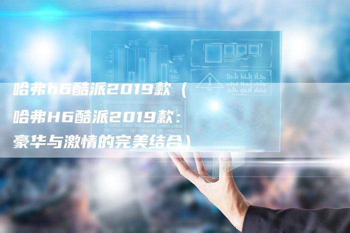 哈弗h6酷派2019款（哈弗H6酷派2019款：豪华与激情的完美结合）-车时代