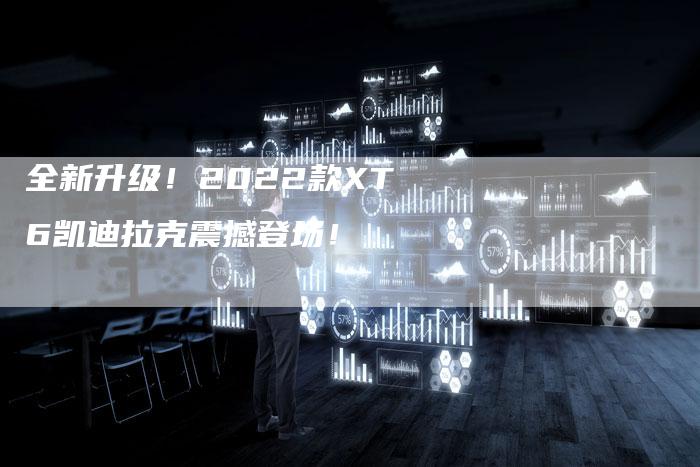 全新升级!2022款XT6凯迪拉克震撼登场!-车时代