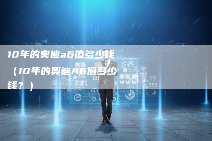 10年的奥迪a6值多少钱（10年的奥迪A6值多少钱？）