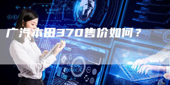 广汽本田370售价如何?-车时代