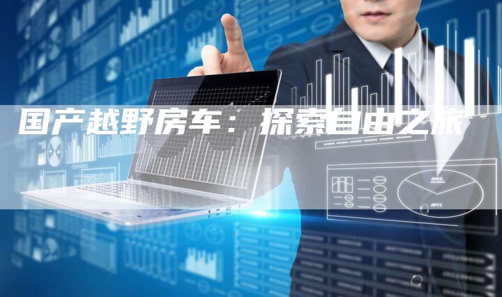 国产越野房车:探索自由之旅-车时代