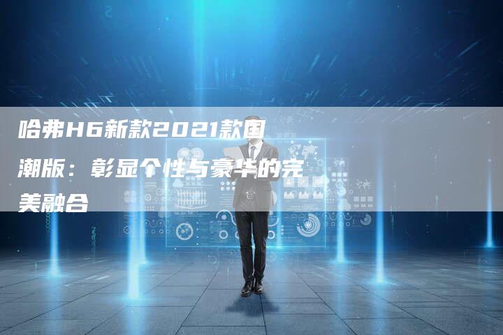 哈弗H6新款2021款国潮版:彰显个性与豪华的完美融合-车时代
