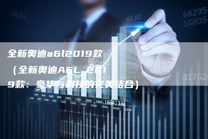 全新奥迪a6l2019款(全新奥迪A6L 2019款:豪华与科技的完美结合)-车时代