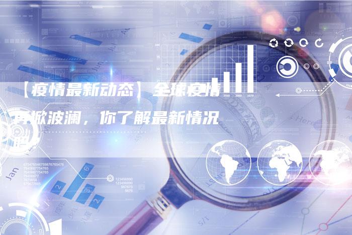 【疫情最新动态】全球疫情再掀波澜,你了解最新情况吗?-车时代