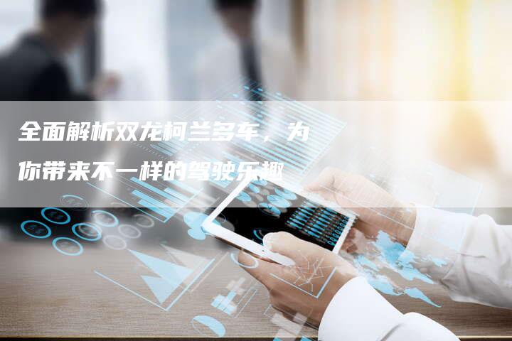 全面解析双龙柯兰多车,为你带来不一样的驾驶乐趣-车时代