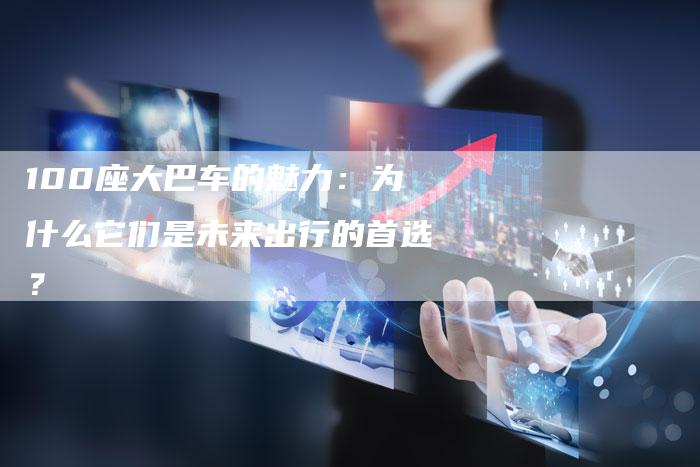 100座大巴车的魅力:为什么它们是未来出行的首选?-车时代