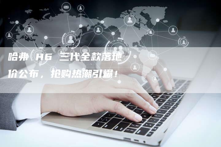 哈弗 H6 三代全款落地价公布,抢购热潮引爆!