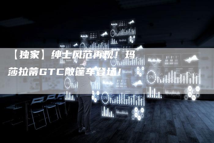 【独家】绅士风范再现!玛莎拉蒂GTC敞篷车登场!-车时代